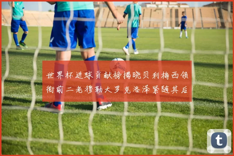 世界杯进球贡献榜揭晓贝利梅西领衔前二老穆勒大罗克洛泽紧随其后