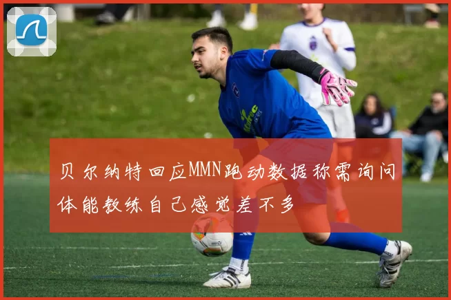 贝尔纳特回应MMN跑动数据称需询问体能教练自己感觉差不多
