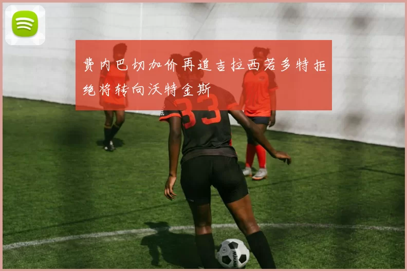 费内巴切加价再追吉拉西若多特拒绝将转向沃特金斯