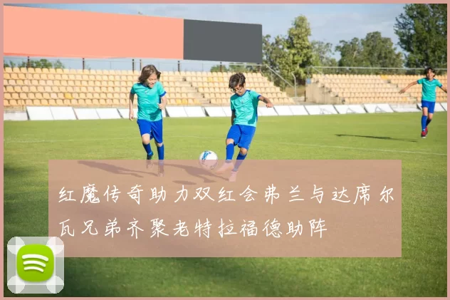 红魔传奇助力双红会弗兰与达席尔瓦兄弟齐聚老特拉福德助阵