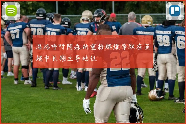 温格呼吁阿森纳重拾辉煌争取在英超中长期主导地位