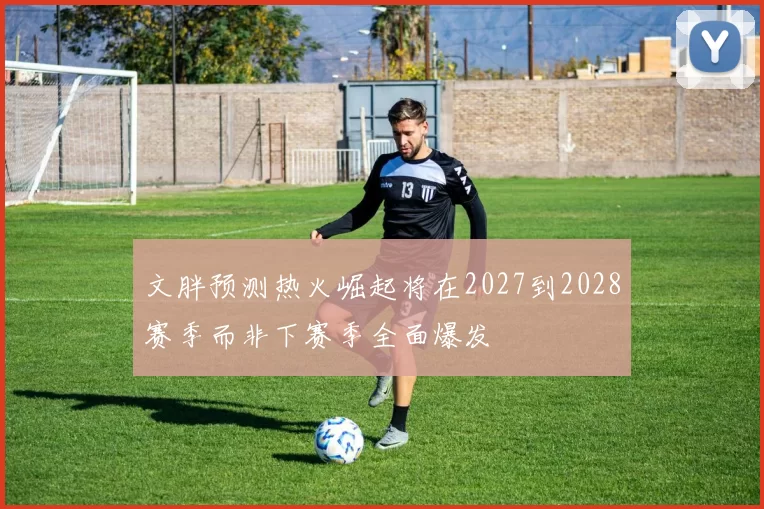 文胖预测热火崛起将在2027到2028赛季而非下赛季全面爆发