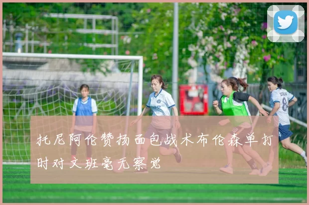 托尼阿伦赞扬面包战术布伦森单打时对文班毫无察觉