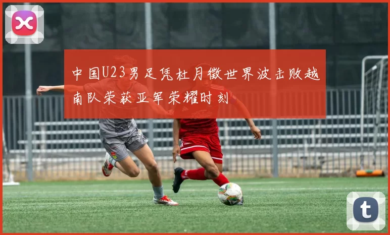 中国U23男足凭杜月徵世界波击败越南队荣获亚军荣耀时刻