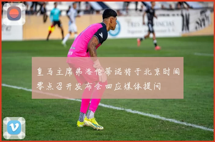 皇马主席弗洛伦蒂诺将于北京时间零点召开发布会回应媒体提问