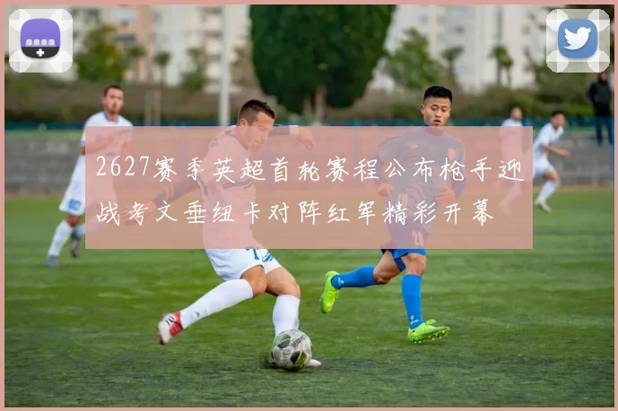 2627赛季英超首轮赛程公布枪手迎战考文垂纽卡对阵红军精彩开幕
