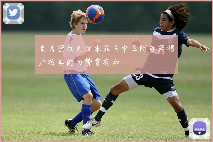 皇马密切关注本菲卡中卫阿劳若穆帅对其能力赞赏有加