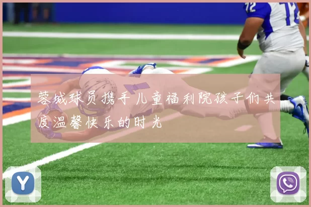 蓉城球员携手儿童福利院孩子们共度温馨快乐的时光