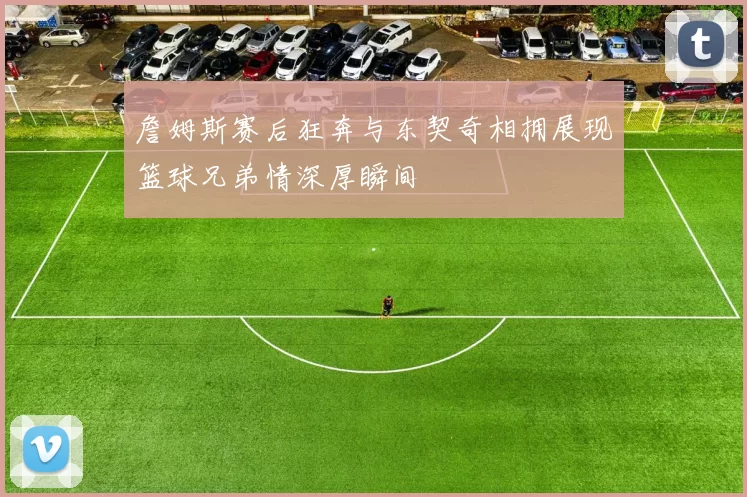 詹姆斯赛后狂奔与东契奇相拥展现篮球兄弟情深厚瞬间