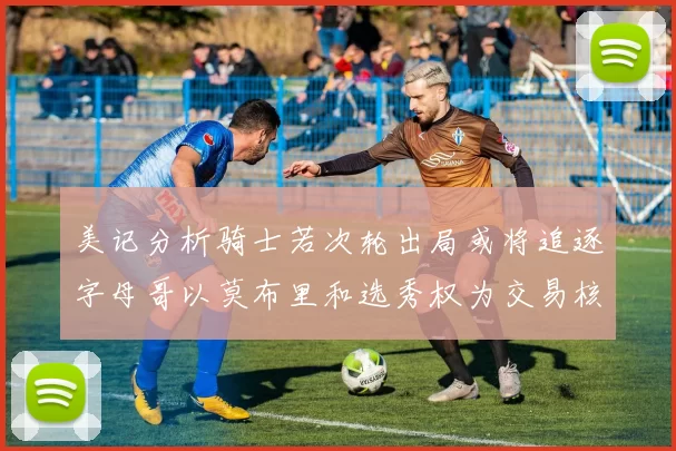 美记分析骑士若次轮出局或将追逐字母哥以莫布里和选秀权为交易核心